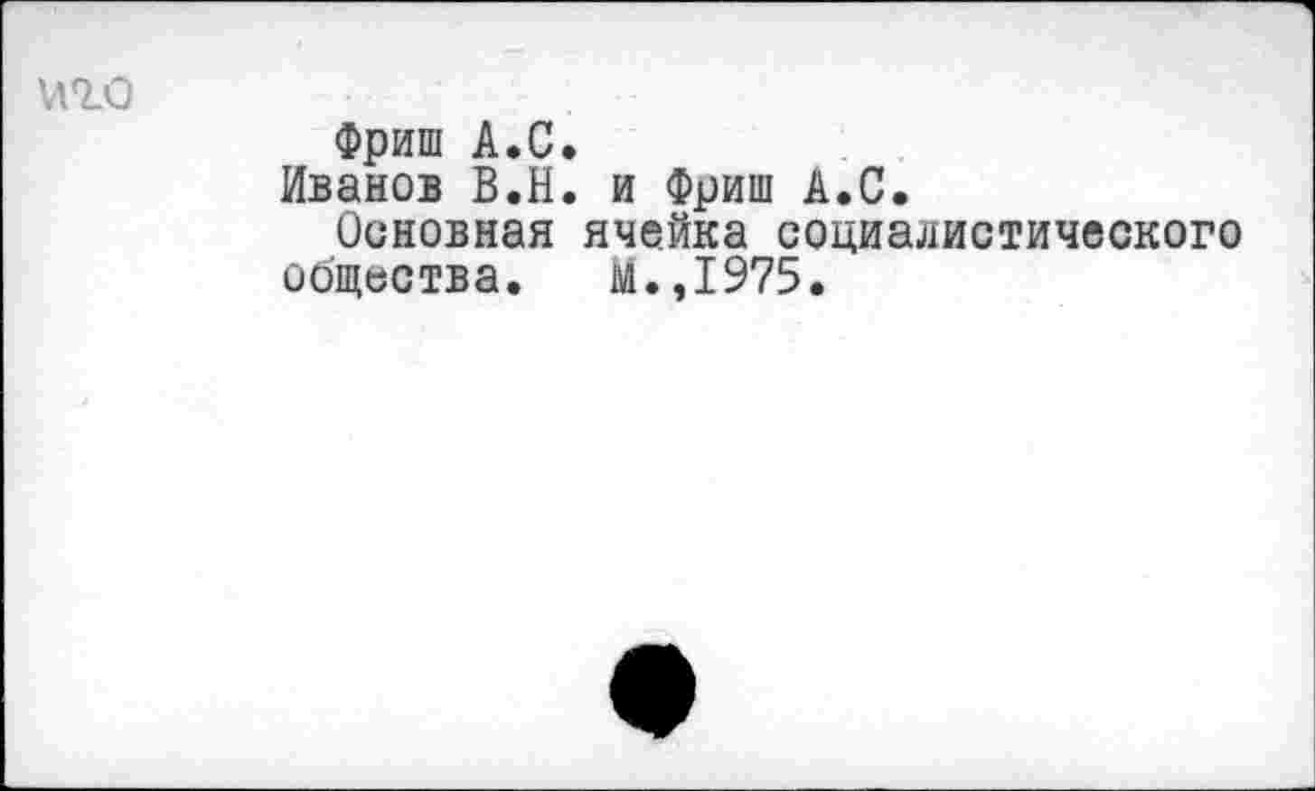 ﻿иго
Фриш А.С.
Иванов В.Н. и Фриш А.С.
Основная ячейка социалистического общества. м.,1975.